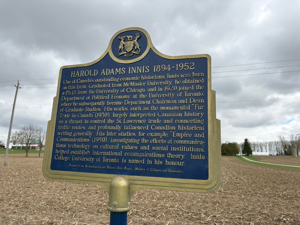 Harold Adams Innis 1894-1952. One of Canada's outstanding economic historians, Innis was born on this farm. Graduated from McMaster University, he obtained a PhD from the University of Chicago and in 1920 joined the Department of Political Economy at the University of Toronto, where he subsequently became Department Chairman and Dean of Graduate Studies. His works, such as the monumental "Fur Trade in Canada" (1950), largely interpreted Canadian history as a thrust to control the St. Lawrence trad and connecting traffic routs and profoundly influenced Canadian historical writing generally. His later studies, for example, "Empire and Communications (1950), investigating the effects of communications technology on cultural values and social institutions, helped establish the international communications theory. Innis College, University of Toronto, is named in his honour.